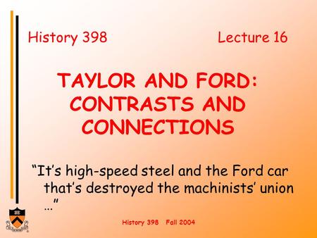 History 398 Fall 2004 History 398Lecture 16 TAYLOR AND FORD: CONTRASTS AND CONNECTIONS “It’s high-speed steel and the Ford car that’s destroyed the machinists’