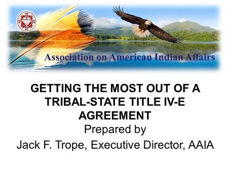 Association on American Indian Affairs GETTING THE MOST OUT OF A TRIBAL-STATE TITLE IV-E AGREEMENT Prepared by Jack F. Trope, Executive Director, AAIA.