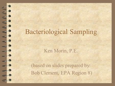 Bacteriological Sampling Ken Morin, P.E. (based on slides prepared by: Bob Clement, EPA Region 8)