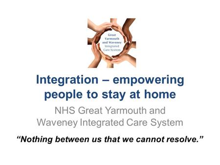 Integration – empowering people to stay at home NHS Great Yarmouth and Waveney Integrated Care System “Nothing between us that we cannot resolve.”