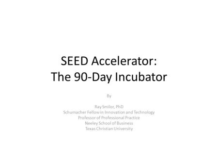 SEED Accelerator: The 90-Day Incubator By Ray Smilor, PhD Schumacher Fellow in Innovation and Technology Professor of Professional Practice Neeley School.