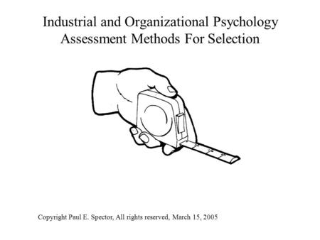 Industrial and Organizational Psychology Assessment Methods For Selection Copyright Paul E. Spector, All rights reserved, March 15, 2005.