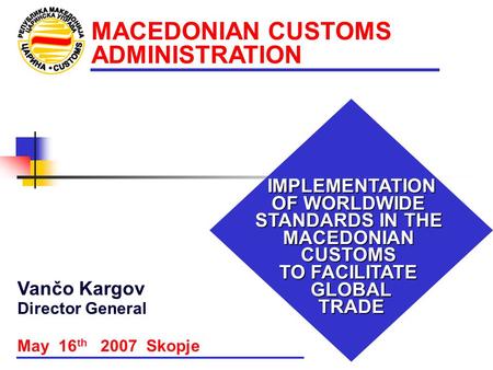 MACEDONIAN CUSTOMS ADMINISTRATION IMPLEMENTATION OF WORLDWIDE STANDARDS IN THE MACEDONIAN CUSTOMS TO FACILITATE GLOBALTRADE May 16 th 2007 Skopje Vančo.