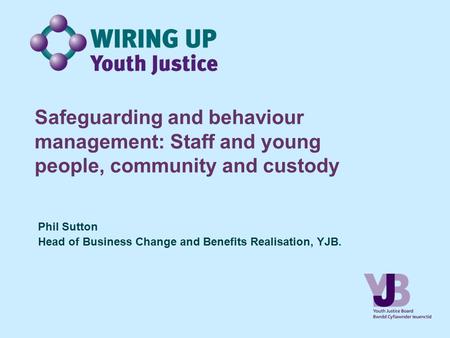 Safeguarding and behaviour management: Staff and young people, community and custody Phil Sutton Head of Business Change and Benefits Realisation, YJB.