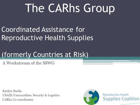 Coordinated Assistance for Reproductive Health Supplies (formerly Countries at Risk) A Workstream of the SSWG Kaitlyn Roche USAID/Commodities Security.