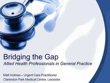 Bridging the Gap Allied Health Professionals in General Practice Matt Holmes – Urgent Care Practitioner Clarendon Park Medical Centre, Leicester.