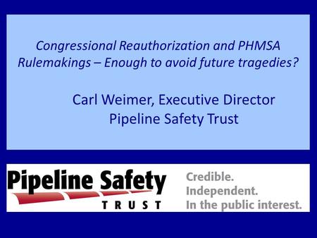 Congressional Reauthorization and PHMSA Rulemakings – Enough to avoid future tragedies? Carl Weimer, Executive Director Pipeline Safety Trust.