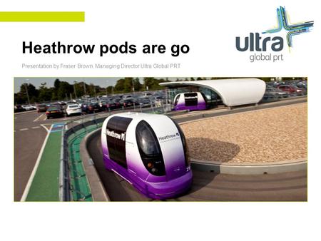 Heathrow pods are go Presentation by Fraser Brown, Managing Director Ultra Global PRT.