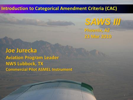 1 Introduction to Categorical Amendment Criteria (CAC) Joe Jurecka Aviation Program Leader NWS Lubbock, TX Commercial Pilot ASMEL Instrument SAWS III Phoenix,