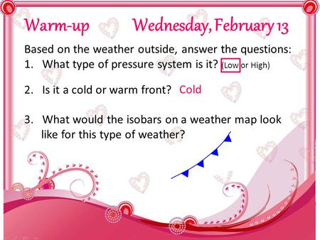 Warm-up Wednesday, February 13 Based on the weather outside, answer the questions: 1.What type of pressure system is it? (Low or High) 2.Is it a cold or.