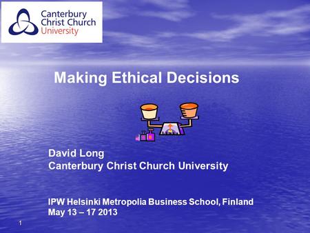 1 Making Ethical Decisions David Long Canterbury Christ Church University IPW Helsinki Metropolia Business School, Finland May 13 – 17 2013.