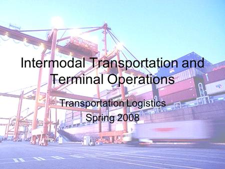Intermodal Transportation and Terminal Operations Transportation Logistics Spring 2008.