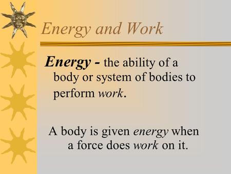 Energy and Work Energy - the ability of a body or system of bodies to perform work. A body is given energy when a force does work on it.