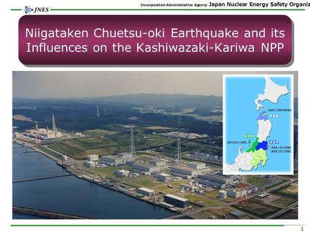 Incorporated Administrative Agency Japan Nuclear Energy Safety Organization 1 Niigataken Chuetsu-oki Earthquake and its Influences on the Kashiwazaki-Kariwa.