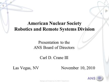 American Nuclear Society Robotics and Remote Systems Division Presentation to the ANS Board of Directors Carl D. Crane III Las Vegas, NV November 10, 2010.