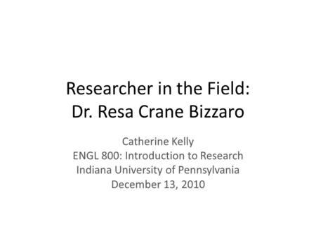 Researcher in the Field: Dr. Resa Crane Bizzaro Catherine Kelly ENGL 800: Introduction to Research Indiana University of Pennsylvania December 13, 2010.