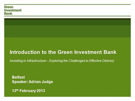 Introduction to the Green Investment Bank Investing in Infrastructure – Exploring the Challenges to Effective Delivery Belfast Speaker: Adrian Judge 13.
