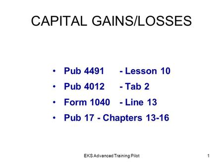 EKS Advanced Training Pilot1 CAPITAL GAINS/LOSSES Pub 4491- Lesson 10 Pub 4012- Tab 2 Form 1040- Line 13 Pub 17- Chapters 13-16.