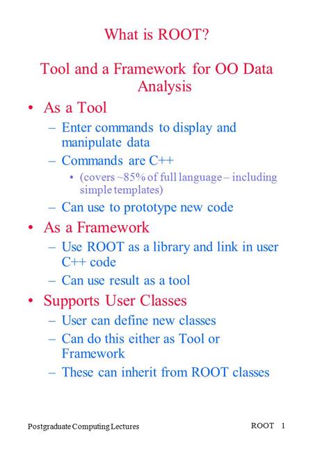 Postgraduate Computing Lectures ROOT 1 What is ROOT? Tool and a Framework for OO Data Analysis As a Tool –Enter commands to display and manipulate data.