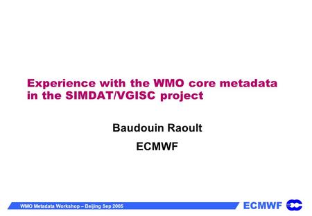 ECMWF WMO Metadata Workshop – Beijing Sep 2005 Experience with the WMO core metadata in the SIMDAT/VGISC project Baudouin Raoult ECMWF.