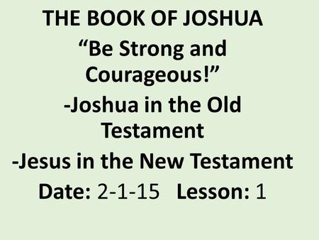 THE BOOK OF JOSHUA “Be Strong and Courageous!” -Joshua in the Old Testament -Jesus in the New Testament Date: 2-1-15 Lesson: 1.