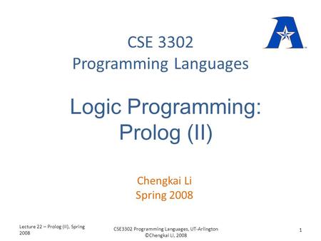 CSE 3302 Programming Languages Chengkai Li Spring 2008 Logic Programming: Prolog (II) Lecture 22 – Prolog (II), Spring 2008 1 CSE3302 Programming Languages,