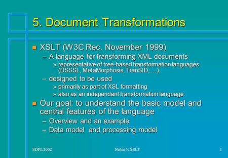 SDPL 2002Notes 5: XSLT1 5. Document Transformations n XSLT (W3C Rec. November 1999) –A language for transforming XML documents »representative of tree-based.