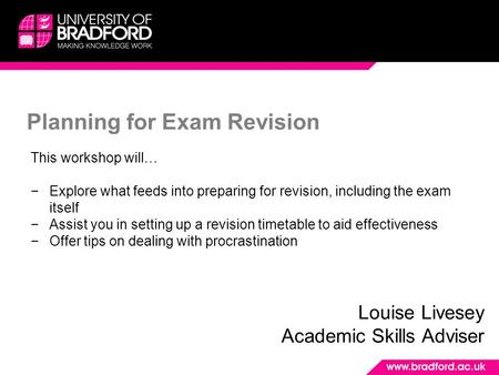 Planning for Exam Revision Louise Livesey Academic Skills Adviser This workshop will… −Explore what feeds into preparing for revision, including the exam.