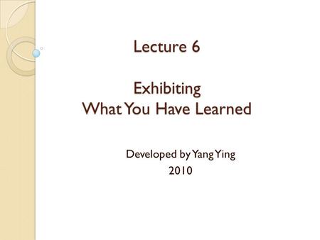 Lecture 6 Exhibiting What You Have Learned Developed by Yang Ying 2010.
