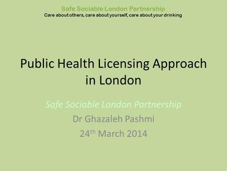 Public Health Licensing Approach in London Safe Sociable London Partnership Dr Ghazaleh Pashmi 24 th March 2014 Safe Sociable London Partnership Care about.