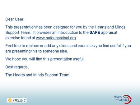 Dear User, This presentation has been designed for you by the Hearts and Minds Support Team. It provides an introduction to the SAFE appraisal exercise.