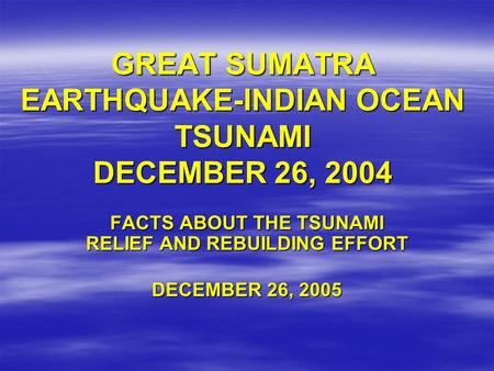 GREAT SUMATRA EARTHQUAKE-INDIAN OCEAN TSUNAMI DECEMBER 26, 2004 FACTS ABOUT THE TSUNAMI RELIEF AND REBUILDING EFFORT DECEMBER 26, 2005.