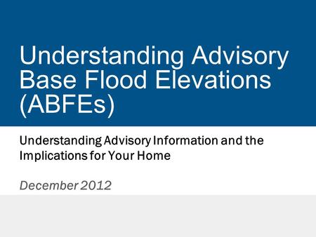 Understanding Advisory Base Flood Elevations (ABFEs) Understanding Advisory Information and the Implications for Your Home December 2012.
