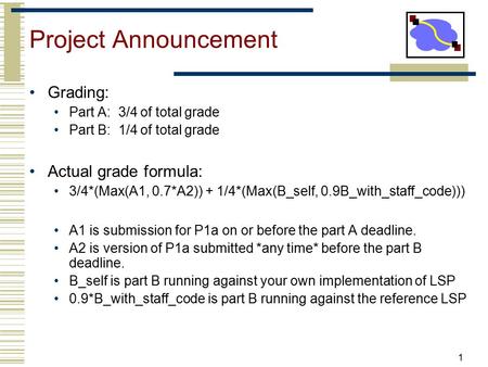 Project Announcement Grading: Part A: 3/4 of total grade Part B: 1/4 of total grade Actual grade formula: 3/4*(Max(A1, 0.7*A2)) + 1/4*(Max(B_self, 0.9B_with_staff_code)))