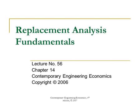 Contemporary Engineering Economics, 4 th edition, © 2007 Replacement Analysis Fundamentals Lecture No. 56 Chapter 14 Contemporary Engineering Economics.