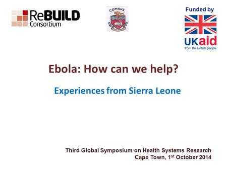 Funded by Ebola: How can we help? Experiences from Sierra Leone Third Global Symposium on Health Systems Research Cape Town, 1 st October 2014.