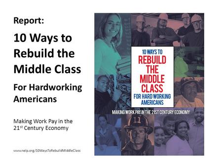 Report: 10 Ways to Rebuild the Middle Class For Hardworking Americans Making Work Pay in the 21 st Century Economy www.nelp.org/10WaysToRebuildMiddleClass.