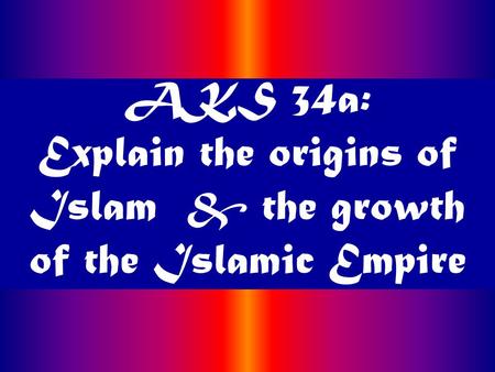 AKS 34a: Explain the origins of Islam & the growth of the Islamic Empire.