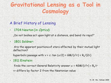 H.-W. Rix, Vatican 2003 Gravitational Lensing as a Tool in Cosmology A Brief History of Lensing 1704 Newton (in Optics): „Do not bodies act upon light.