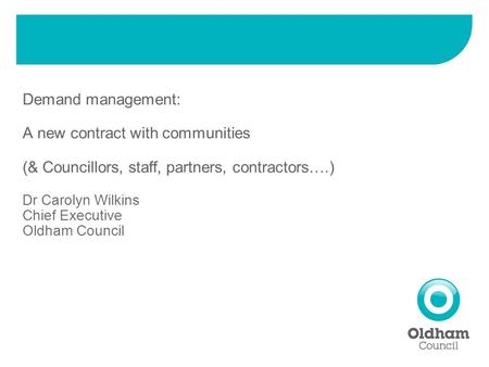 Demand management: A new contract with communities (& Councillors, staff, partners, contractors….) Dr Carolyn Wilkins Chief Executive Oldham Council.