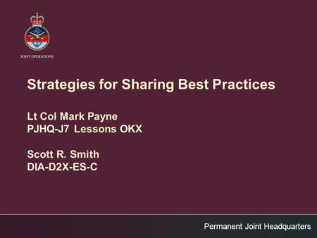 Permanent Joint Headquarters Strategies for Sharing Best Practices Lt Col Mark Payne PJHQ-J7 Lessons OKX Scott R. Smith DIA-D2X-ES-C.