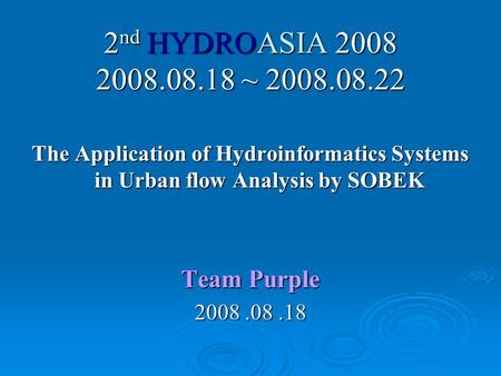 2 nd HYDROASIA 2008 2008.08.18 ~ 2008.08.22 The Application of Hydroinformatics Systems in Urban flow Analysis by SOBEK Team Purple 2008.08.18.