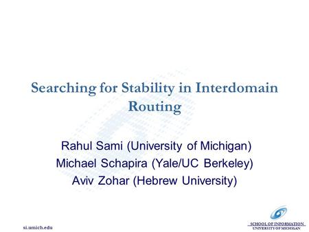 SCHOOL OF INFORMATION UNIVERSITY OF MICHIGAN si.umich.edu Searching for Stability in Interdomain Routing Rahul Sami (University of Michigan) Michael Schapira.