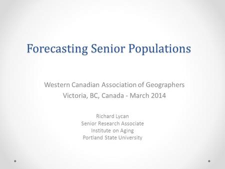 Forecasting Senior Populations Richard Lycan Senior Research Associate Institute on Aging Portland State University Western Canadian Association of Geographers.
