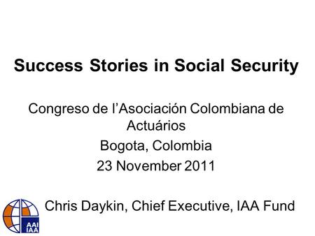 Success Stories in Social Security Congreso de l’Asociación Colombiana de Actuários Bogota, Colombia 23 November 2011 Chris Daykin, Chief Executive, IAA.