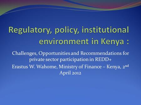 Challenges, Opportunities and Recommendations for private sector participation in REDD+ Erastus W. Wahome, Ministry of Finance – Kenya, 2 nd April 2012.