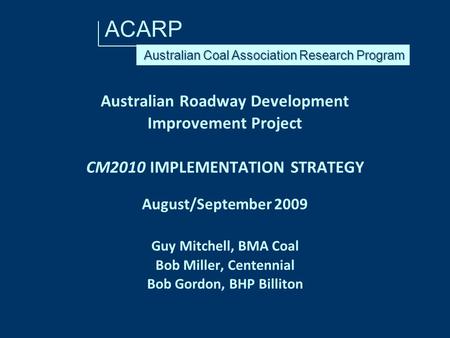 ACARP Australian Roadway Development Improvement Project CM2010 IMPLEMENTATION STRATEGY August/September 2009 Guy Mitchell, BMA Coal Bob Miller, Centennial.