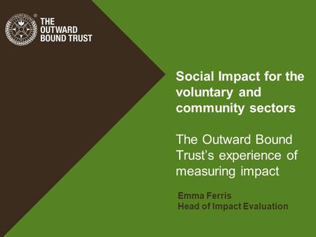 Social Impact for the voluntary and community sectors The Outward Bound Trust’s experience of measuring impact Emma Ferris Head of Impact Evaluation.