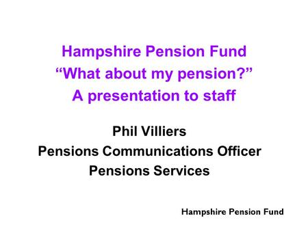 Hampshire Pension Fund “What about my pension?” A presentation to staff Phil Villiers Pensions Communications Officer Pensions Services.