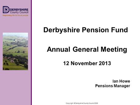 Copyright © Derbyshire County Council 2006 Derbyshire Pension Fund Annual General Meeting 12 November 2013 Ian Howe Pensions Manager.